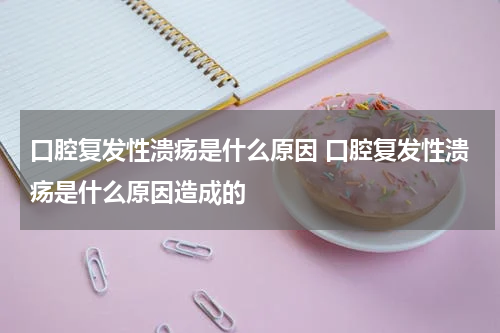 口腔复发性溃疡是什么原因 口腔复发性溃疡是什么原因造成的