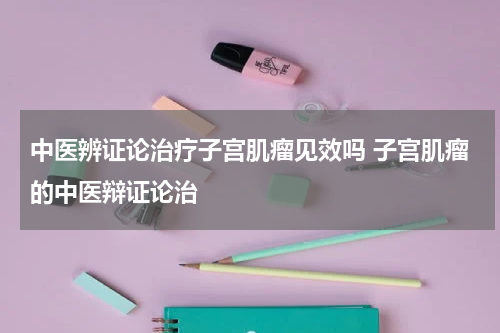 中医辨证论治疗子宫肌瘤见效吗 子宫肌瘤的中医辩证论治