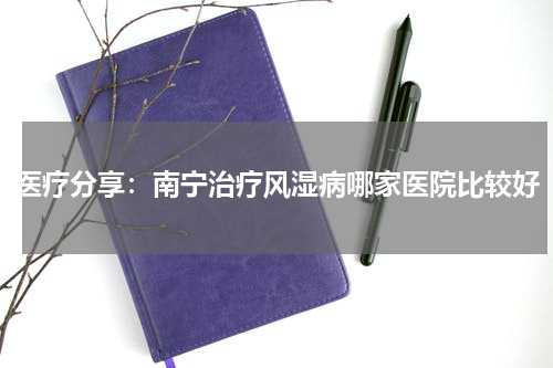 医疗分享：南宁治疗风湿病哪家医院比较好