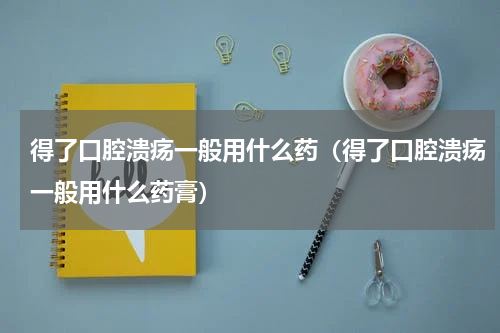 得了口腔溃疡一般用什么药（得了口腔溃疡一般用什么药膏）