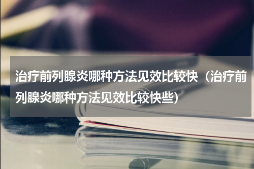 治疗前列腺炎哪种方法见效比较快（治疗前列腺炎哪种方法见效比较快些）