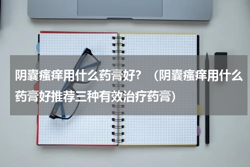 阴囊瘙痒用什么药膏好？（阴囊瘙痒用什么药膏好推荐三种有效治疗药膏）