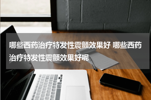 哪些西药治疗特发性震颤效果好 哪些西药治疗特发性震颤效果好呢