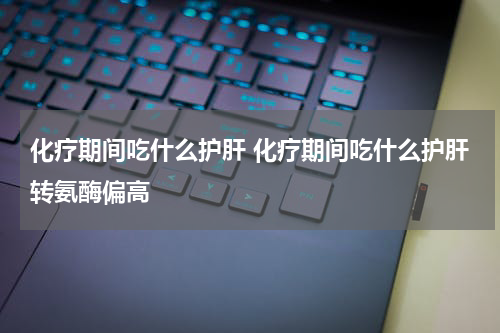 化疗期间吃什么护肝 化疗期间吃什么护肝转氨酶偏高