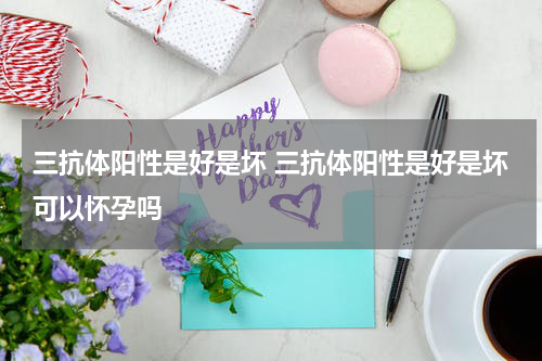 三抗体阳性是好是坏 三抗体阳性是好是坏可以怀孕吗