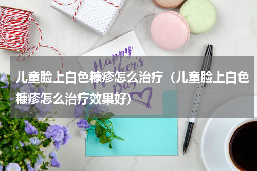 儿童脸上白色糠疹怎么治疗（儿童脸上白色糠疹怎么治疗效果好）