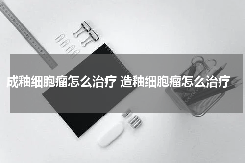 成釉细胞瘤怎么治疗 造釉细胞瘤怎么治疗