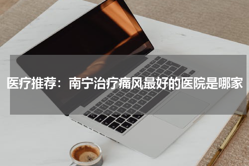 医疗推荐：南宁治疗痛风最好的医院是哪家
