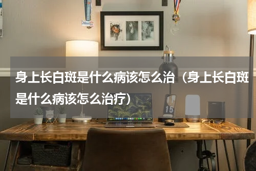 身上长白斑是什么病该怎么治（身上长白斑是什么病该怎么治疗）