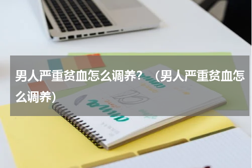 男人严重贫血怎么调养？（男人严重贫血怎么调养）