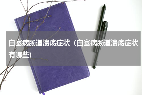 白塞病肠道溃疡症状（白塞病肠道溃疡症状有哪些）