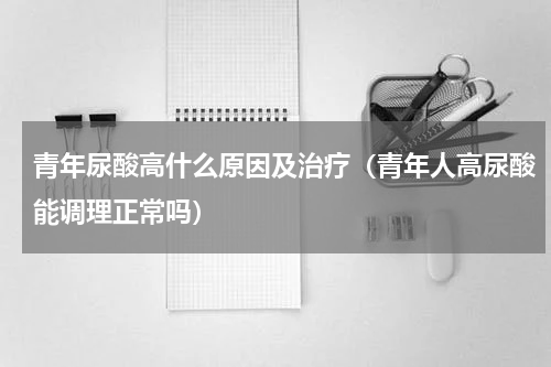 青年尿酸高什么原因及治疗（青年人高尿酸能调理正常吗）