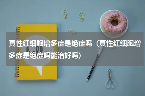 真性红细胞增多症是绝症吗（真性红细胞增多症是绝症吗能治好吗）