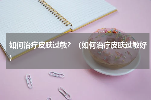 如何治疗皮肤过敏？（如何治疗皮肤过敏好）