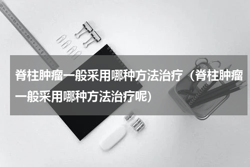 脊柱肿瘤一般采用哪种方法治疗（脊柱肿瘤一般采用哪种方法治疗呢）