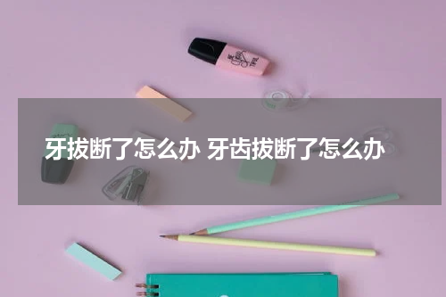 牙拔断了怎么办 牙齿拔断了怎么办