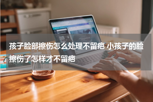 孩子脸部擦伤怎么处理不留疤 小孩子的脸擦伤了怎样才不留疤
