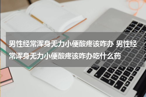 男性经常浑身无力小便酸疼该咋办 男性经常浑身无力小便酸疼该咋办吃什么药