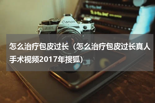 怎么治疗包皮过长（怎么治疗包皮过长真人手术视频2017年搜狐）
