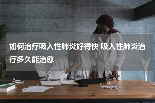 如何治疗吸入性肺炎好得快 吸入性肺炎治疗多久能治愈
