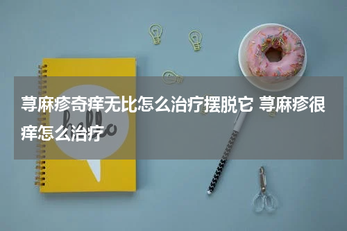 荨麻疹奇痒无比怎么治疗摆脱它 荨麻疹很痒怎么治疗