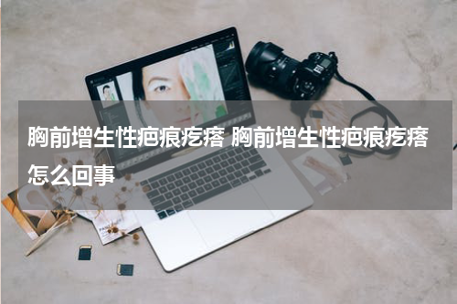 胸前增生性疤痕疙瘩 胸前增生性疤痕疙瘩怎么回事