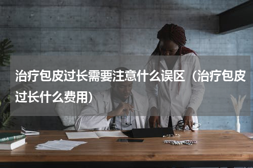 治疗包皮过长需要注意什么误区（治疗包皮过长什么费用）