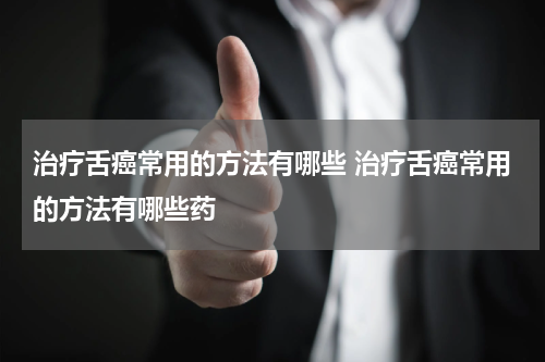 治疗舌癌常用的方法有哪些 治疗舌癌常用的方法有哪些药