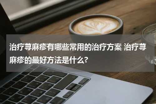 治疗荨麻疹有哪些常用的治疗方案 治疗荨麻疹的最好方法是什么?