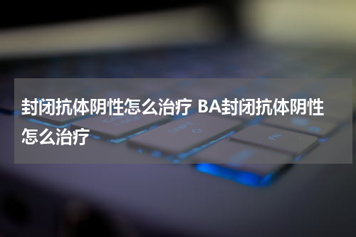 封闭抗体阴性怎么治疗 BA封闭抗体阴性怎么治疗