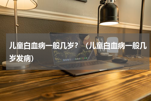 儿童白血病一般几岁？（儿童白血病一般几岁发病）