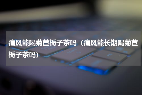 痛风能喝菊苣栀子茶吗（痛风能长期喝菊苣栀子茶吗）