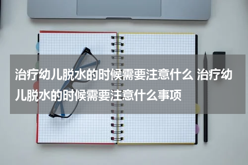 治疗幼儿脱水的时候需要注意什么 治疗幼儿脱水的时候需要注意什么事项