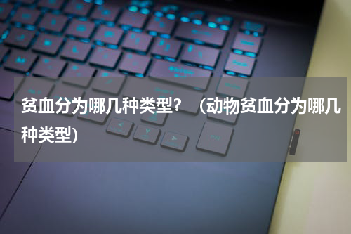 贫血分为哪几种类型？（动物贫血分为哪几种类型）