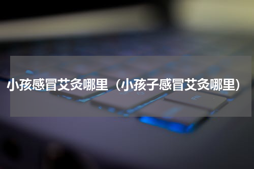 小孩感冒艾灸哪里（小孩子感冒艾灸哪里）