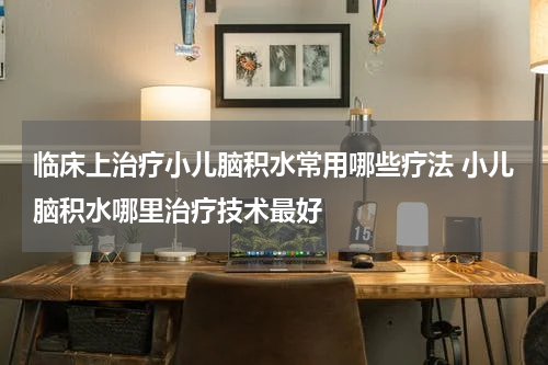 临床上治疗小儿脑积水常用哪些疗法 小儿脑积水哪里治疗技术最好