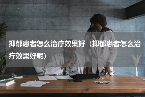 抑郁患者怎么治疗效果好（抑郁患者怎么治疗效果好呢）