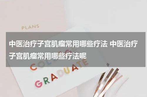 中医治疗子宫肌瘤常用哪些疗法 中医治疗子宫肌瘤常用哪些疗法呢
