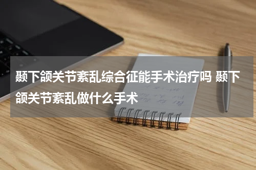 颞下颌关节紊乱综合征能手术治疗吗 颞下颌关节紊乱做什么手术