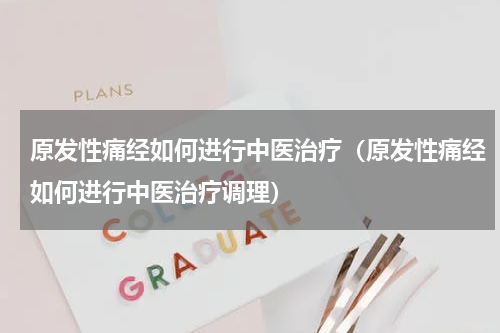 原发性痛经如何进行中医治疗（原发性痛经如何进行中医治疗调理）