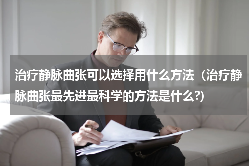 治疗静脉曲张可以选择用什么方法（治疗静脉曲张最先进最科学的方法是什么?）