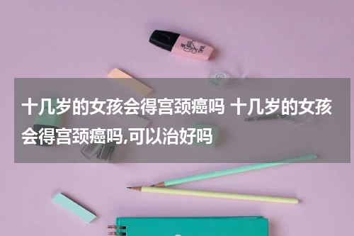 十几岁的女孩会得宫颈癌吗 十几岁的女孩会得宫颈癌吗,可以治好吗