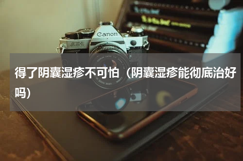得了阴囊湿疹不可怕（阴囊湿疹能彻底治好吗）