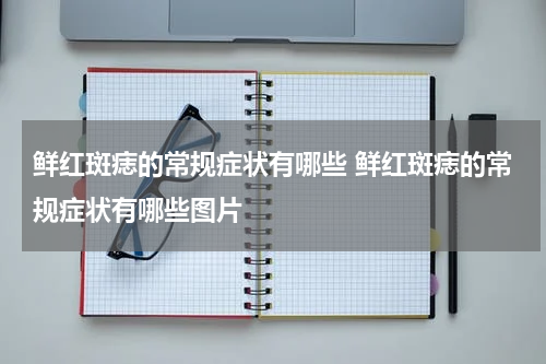 鲜红斑痣的常规症状有哪些 鲜红斑痣的常规症状有哪些图片
