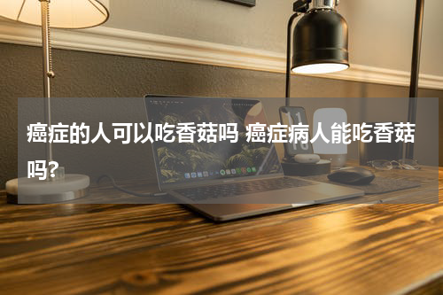 癌症的人可以吃香菇吗 癌症病人能吃香菇吗?