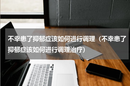 不幸患了抑郁症该如何进行调理（不幸患了抑郁症该如何进行调理治疗）