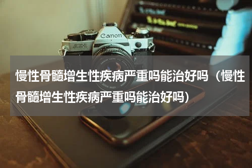 慢性骨髓增生性疾病严重吗能治好吗（慢性骨髓增生性疾病严重吗能治好吗）