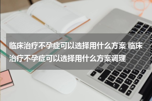 临床治疗不孕症可以选择用什么方案 临床治疗不孕症可以选择用什么方案调理