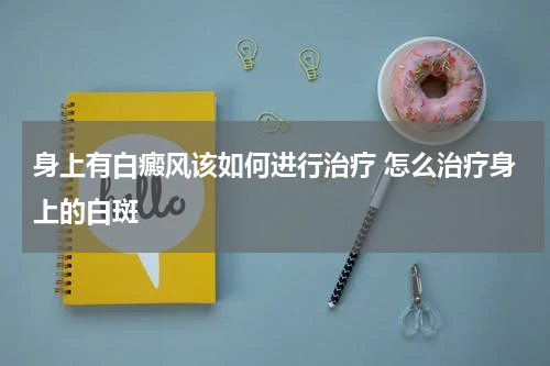 身上有白癜风该如何进行治疗 怎么治疗身上的白斑