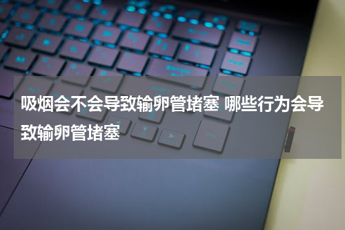 吸烟会不会导致输卵管堵塞 哪些行为会导致输卵管堵塞